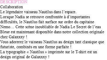 DESCRIPTION
Collaboration
Le légendaire vaisseau Nautilus dans l’espace. Lorsque Nadia se retrouve confrontée à d’importantes difficultés, le Nautilus fait surface sur ordre du capitaine Nemo… Cette scène inoubliable de Nadia Le Secret de l’eau Bleue est maintenant disponible dans notre collection originale chez Galaxxxy !
Vous adorerez le vaisseau Nautilus au design tant classique que futuriste, combinés en une forme parfaite !
La typographie « Nautilus » imprimée sur le T-shirt est un design original de Galaxxxy !
